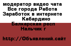 модератор видео-чата - Все города Работа » Заработок в интернете   . Кабардино-Балкарская респ.,Нальчик г.